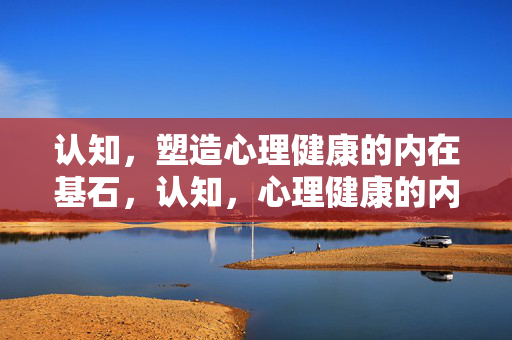认知，塑造心理健康的内在基石，认知，心理健康的内在基石