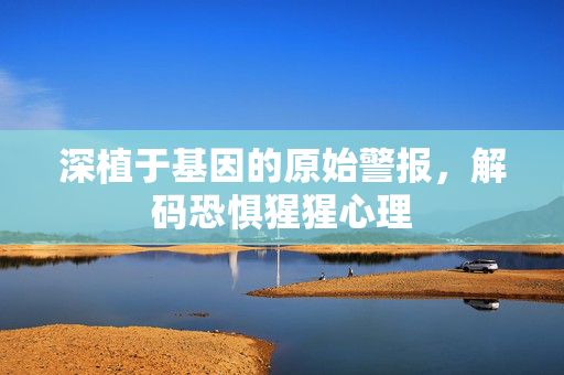 深植于基因的原始警报，解码恐惧猩猩心理