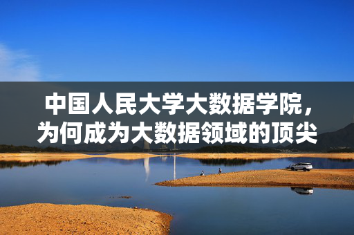 中国人民大学大数据学院，为何成为大数据领域的顶尖选择？中国人民大学大数据学院，大数据领域的顶尖选择