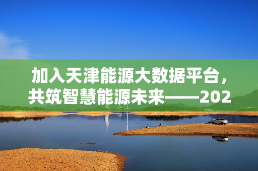 加入天津能源大数据平台，共筑智慧能源未来——202X年招聘正式启动，天津能源大数据平台202X招聘启动 共筑智慧能源未来