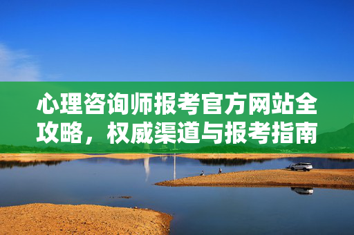 心理咨询师报考官方网站全攻略，权威渠道与报考指南，心理咨询师报考官方网站权威渠道全攻略