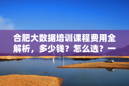 合肥大数据培训课程费用全解析，多少钱？怎么选？一篇看懂！合肥大数据培训费用全解析，多少钱？怎么选？