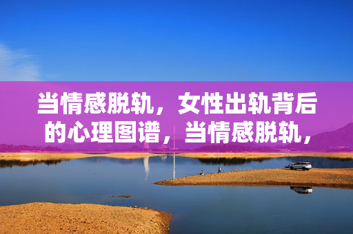 当情感脱轨，女性出轨背后的心理图谱，当情感脱轨，女性出轨的心理图谱