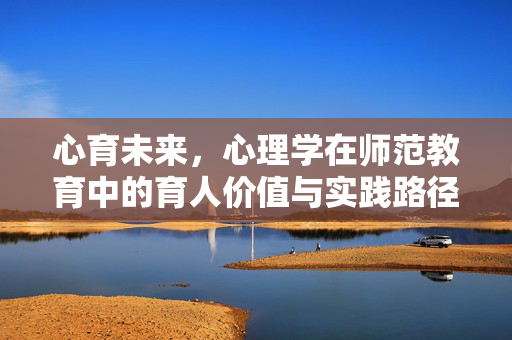 心育未来，心理学在师范教育中的育人价值与实践路径，心育未来，师范教育中心理学的育人价值与实践路径