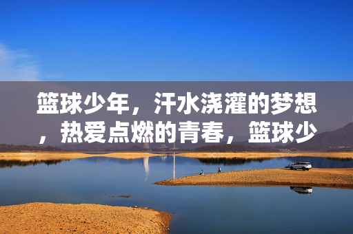 篮球少年，汗水浇灌的梦想，热爱点燃的青春，篮球少年，汗水浇灌梦想，热爱点燃青春