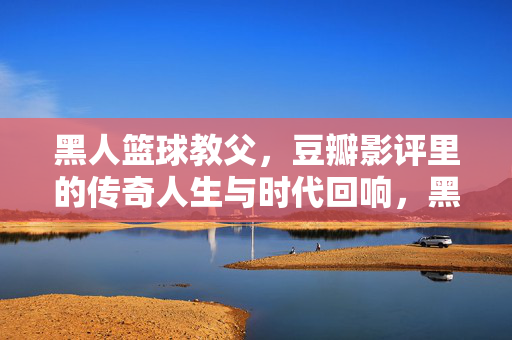 黑人篮球教父，豆瓣影评里的传奇人生与时代回响，黑人篮球教父，豆瓣影评中的传奇人生与时代回响