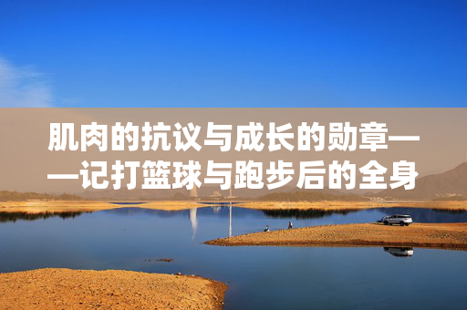 肌肉的抗议与成长的勋章——记打篮球与跑步后的全身酸爽，酸爽，肌肉的抗议与成长的勋章