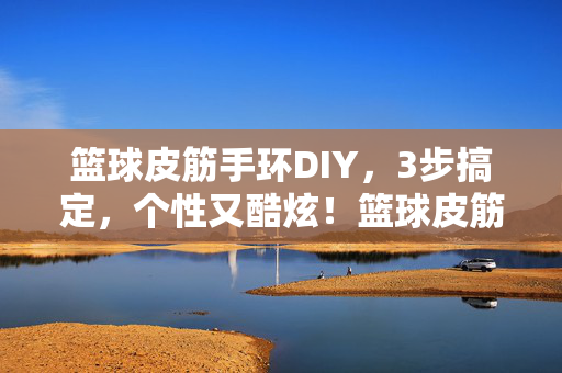 篮球皮筋手环DIY，3步搞定，个性又酷炫！篮球皮筋手环DIY，3步搞定个性酷炫
