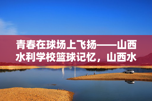 青春在球场上飞扬——山西水利学校篮球记忆，山西水利学校，篮球场上的青春记忆