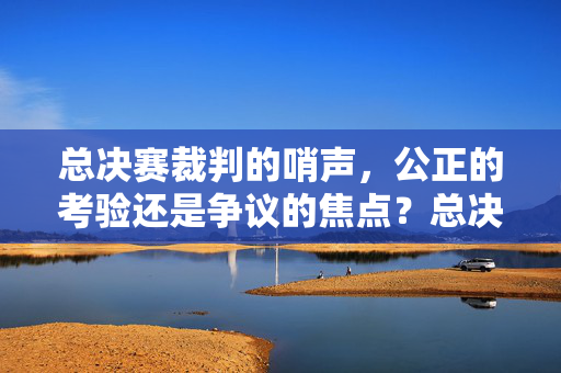 总决赛裁判的哨声，公正的考验还是争议的焦点？总决赛裁判哨声，公正考验与争议焦点