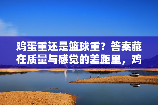 鸡蛋重还是篮球重？答案藏在质量与感觉的差距里，鸡蛋与篮球，质量与感觉的重量差距