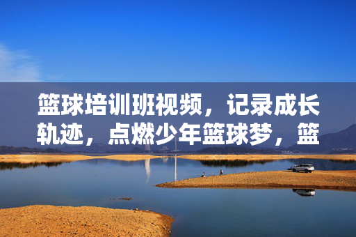 篮球培训班视频，记录成长轨迹，点燃少年篮球梦，篮球成长轨迹，少年逐梦录