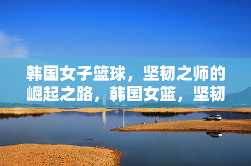 韩国女子篮球，坚韧之师的崛起之路，韩国女篮，坚韧之师的崛起之路