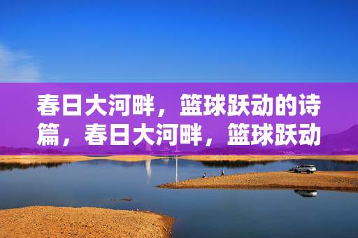 春日大河畔，篮球跃动的诗篇，春日大河畔，篮球跃动诗篇