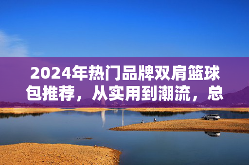 2024年热门品牌双肩篮球包推荐，从实用到潮流，总有一款适合你！2024热门品牌双肩篮球包推荐，实用潮流总有一款适合你