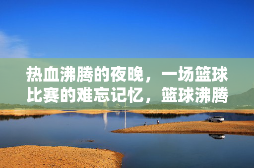 热血沸腾的夜晚，一场篮球比赛的难忘记忆，篮球沸腾夜，一场难忘的热血记忆