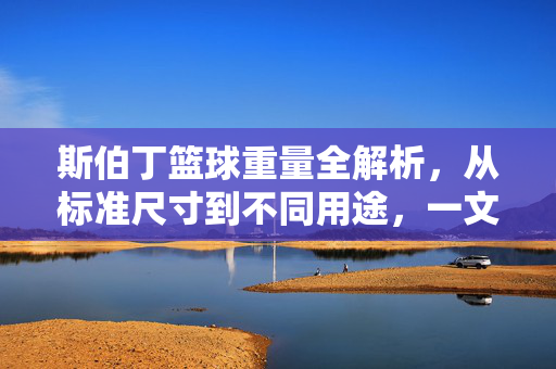 斯伯丁篮球重量全解析，从标准尺寸到不同用途，一文读懂多重才合适，斯伯丁篮球重量全解析，从尺寸到用途，多重才合适