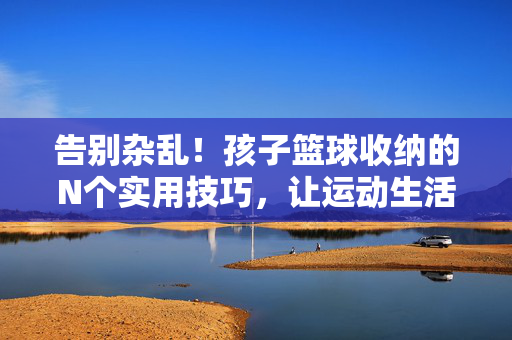 告别杂乱！孩子篮球收纳的N个实用技巧，让运动生活更清爽，告别杂乱！孩子篮球收纳，清爽运动生活