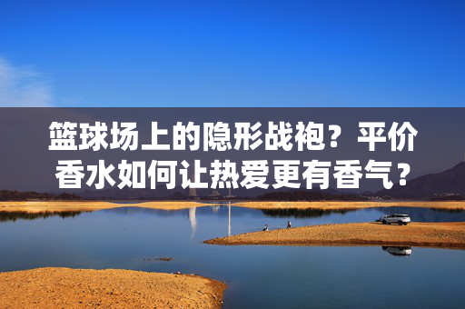篮球场上的隐形战袍？平价香水如何让热爱更有香气？篮球场的隐形战袍，平价香水为热爱添香