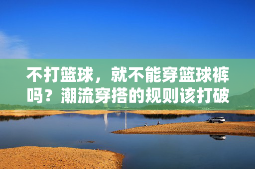不打篮球，就不能穿篮球裤吗？潮流穿搭的规则该打破了！不打篮球？篮球裤穿搭规则早该破了！