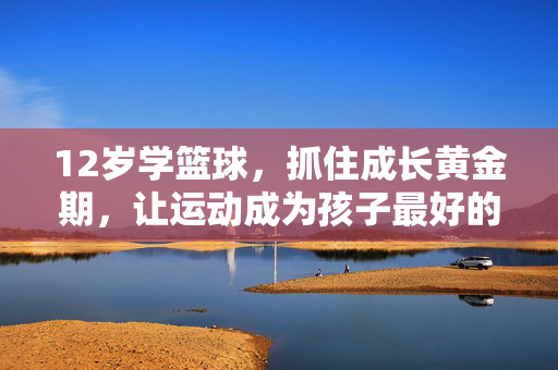 12岁学篮球，抓住成长黄金期，让运动成为孩子最好的成长伙伴，12岁篮球黄金期，运动是最好的成长伙伴