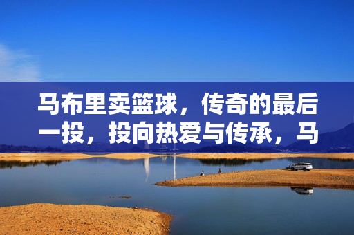 马布里卖篮球，传奇的最后一投，投向热爱与传承，马布里卖篮球，最后一投投向热爱与传承