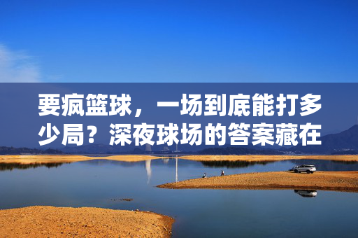 要疯篮球，一场到底能打多少局？深夜球场的答案藏在汗水里，要疯篮球能打多少局？深夜汗水里有答案