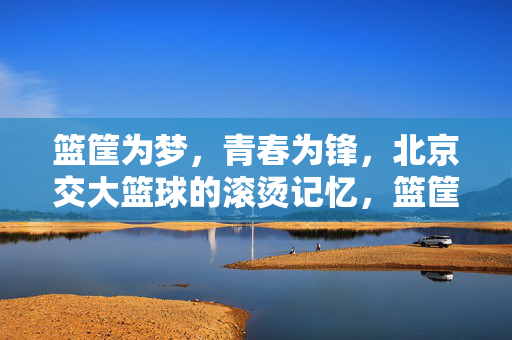 篮筐为梦，青春为锋，北京交大篮球的滚烫记忆，篮筐为梦，青春为锋，北京交大篮球的滚烫记忆
