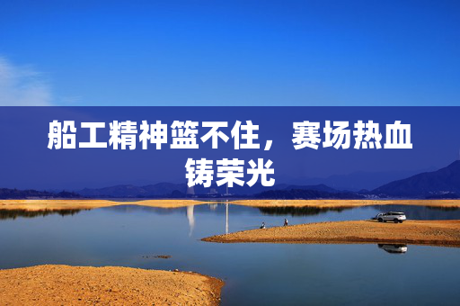 船工精神篮不住，赛场热血铸荣光