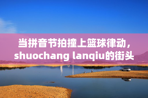 当拼音节拍撞上篮球律动，shuochang lanqiu的街头狂想，拼音节拍×篮球律动，街头狂想