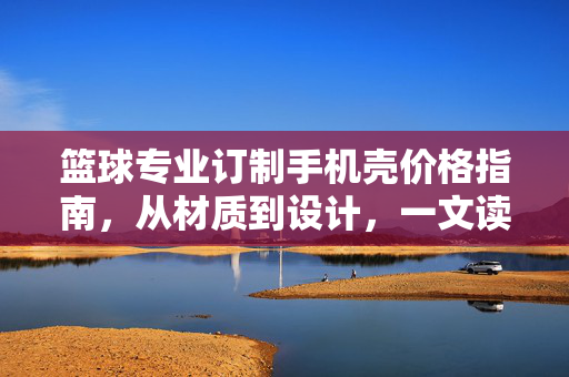 篮球专业订制手机壳价格指南，从材质到设计，一文读懂你的专属装备价值，篮球专业订制手机壳价格指南，从材质设计看专属价值
