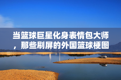 当篮球巨星化身表情包大师，那些刷屏的外国篮球梗图，你认出几个？篮球巨星刷屏表情包梗图，你认出几个？
