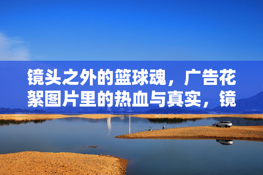 镜头之外的篮球魂，广告花絮图片里的热血与真实，镜头之外的篮球魂，花絮里的热血真实