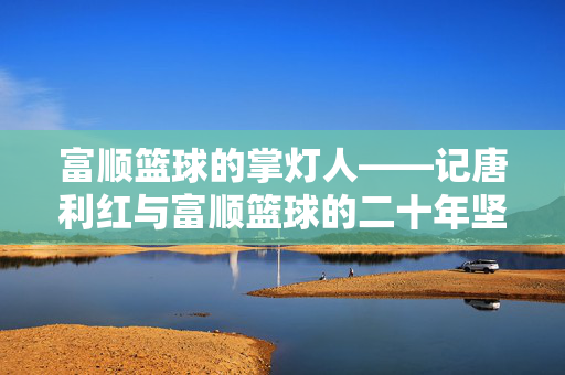 富顺篮球的掌灯人——记唐利红与富顺篮球的二十年坚守，唐利红，富顺篮球二十年掌灯人