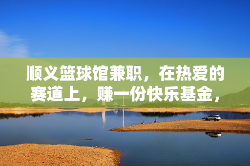 顺义篮球馆兼职，在热爱的赛道上，赚一份快乐基金，顺义篮球馆兼职，用热爱赚快乐基金