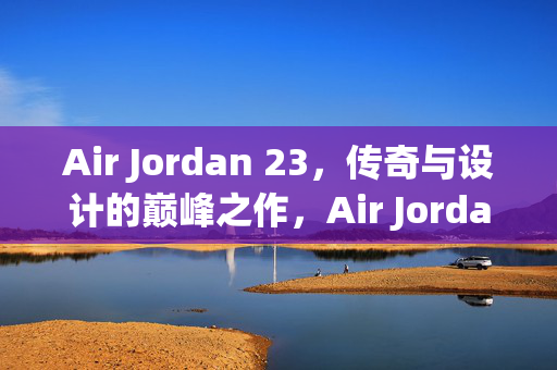 Air Jordan 23，传奇与设计的巅峰之作，Air Jordan 23，传奇与设计的巅峰之作