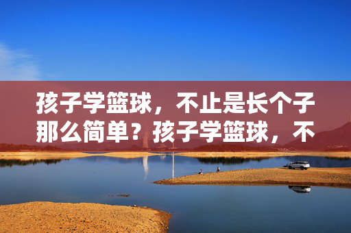 孩子学篮球，不止是长个子那么简单？孩子学篮球，不止长个子，更是成长的必修课