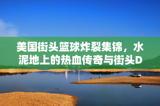 美国街头篮球炸裂集锦，水泥地上的热血传奇与街头DNA，街头篮球炸裂DNA，美国水泥地的热血传奇