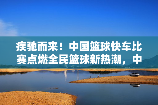 疾驰而来！中国篮球快车比赛点燃全民篮球新热潮，中国篮球快车疾驰而来，点燃全民篮球新热潮