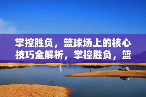 掌控胜负，篮球场上的核心技巧全解析，掌控胜负，篮球核心技巧全解析