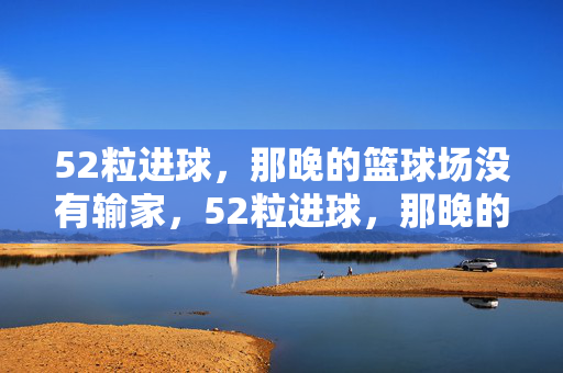 52粒进球，那晚的篮球场没有输家，52粒进球，那晚的篮球场没有输家