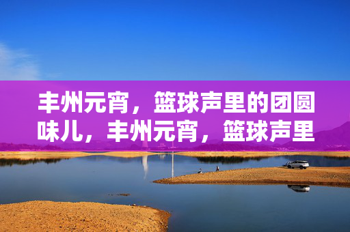 丰州元宵，篮球声里的团圆味儿，丰州元宵，篮球声里的团圆味
