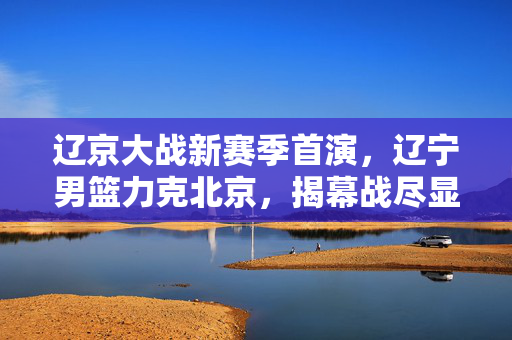 辽京大战新赛季首演，辽宁男篮力克北京，揭幕战尽显冠军底蕴，辽京大战揭幕战辽宁力克北京尽显冠军底蕴