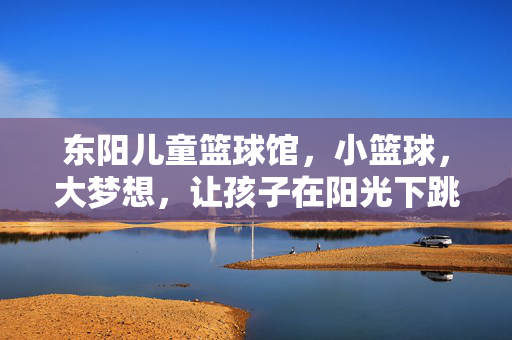 东阳儿童篮球馆，小篮球，大梦想，让孩子在阳光下跳跃成长，小篮球大梦想，东阳儿童篮球馆助力阳光跳跃成长