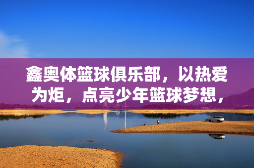 鑫奥体篮球俱乐部，以热爱为炬，点亮少年篮球梦想，热爱为炬，鑫奥体点亮少年篮球梦想