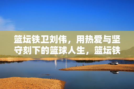 篮坛铁卫刘伟，用热爱与坚守刻下的篮球人生，篮坛铁卫刘伟，热爱与坚守铸就篮球人生