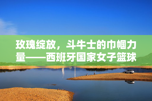 玫瑰绽放，斗牛士的巾帼力量——西班牙国家女子篮球队，玫瑰绽放斗牛士，西班牙国家女子篮球队的巾帼力量