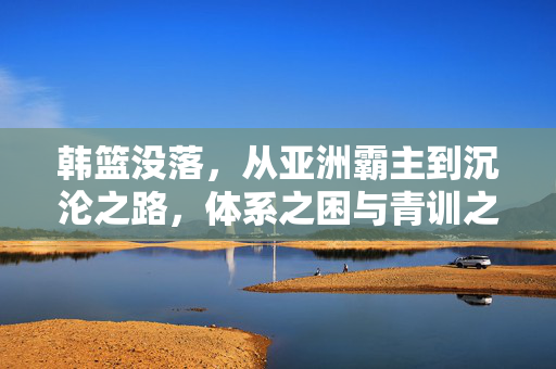 韩篮没落，从亚洲霸主到沉沦之路，体系之困与青训之殇，韩篮从亚洲霸主到沉沦之路，体系之困与青训之殇
