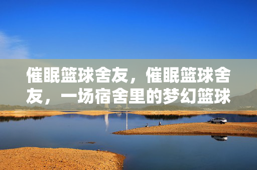 催眠篮球舍友，催眠篮球舍友，一场宿舍里的梦幻篮球课