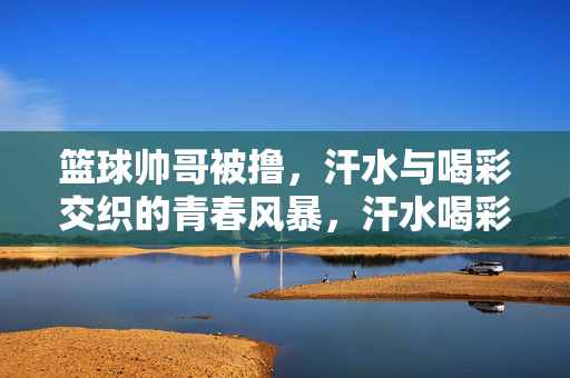篮球帅哥被撸，汗水与喝彩交织的青春风暴，汗水喝彩共燃，篮球少年的青春风暴
